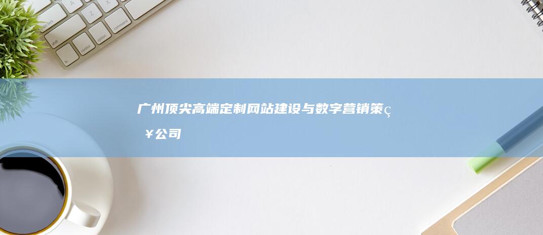 广州顶尖高端定制网站建设与数字营销策略公司